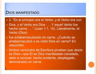 DIOS MANIFESTADO
 2. “En el principio era el Verbo, y el Verbo era con
 Dios, y el Verbo era Dios . . . Y aquel Verbo fue
  hecho carne . . .” (Juan 1:1, 14). Literalmente, el
  Verbo (Dios)
 fue entabernaculizado en carne. ¿Cuándo se
  entabernaculizó o se vistió Dios en carne? En
  Jesucristo.
 Ambos versículos de Escritura prueban que Jesús
  es Dios—que El es Dios manifestado (revelado,
  dado a conocer, hecho evidente, desplegado,
  demostrado) en carne.
 