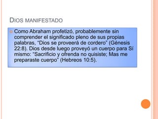 DIOS MANIFESTADO
   Como Abraham profetizó, probablemente sin
    comprender el significado pleno de sus propias
    palabras, “Dios se proveerá de cordero” (Génesis
    22:8). Dios desde luego proveyó un cuerpo para Sí
    mismo: “Sacrificio y ofrenda no quisiste; Mas me
    preparaste cuerpo” (Hebreos 10:5).
 