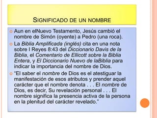 SIGNIFICADO DE UN NOMBRE
 Aun en elNuevo Testamento, Jesús cambió el
  nombre de Simón (oyente) a Pedro (una roca).
 La Biblia Amplificada (inglés) cita en una nota
  sobre I Reyes 8:43 del Diccionario Davis de la
  Biblia, el Comentario de Ellicott sobre la Biblia
  Entera, y El Diccionario Nuevo de laBiblia para
  indicar la importancia del nombre de Dios.
 “El saber el nombre de Dios es el atestiguar la
  manifestación de esos atributos y prender aquel
  carácter que el nombre denota . . . El nombre de
  Dios, es decir, Su revelación personal . . . El
  nombre significa la presencia activa de la persona
  en la plenitud del carácter revelado.”
 