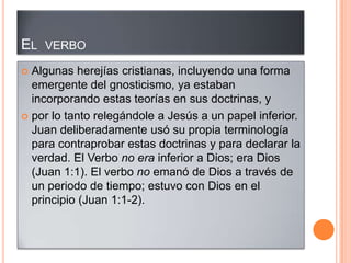 EL VERBO
 Algunas herejías cristianas, incluyendo una forma
  emergente del gnosticismo, ya estaban
  incorporando estas teorías en sus doctrinas, y
 por lo tanto relegándole a Jesús a un papel inferior.
  Juan deliberadamente usó su propia terminología
  para contraprobar estas doctrinas y para declarar la
  verdad. El Verbo no era inferior a Dios; era Dios
  (Juan 1:1). El verbo no emanó de Dios a través de
  un periodo de tiempo; estuvo con Dios en el
  principio (Juan 1:1-2).
 
