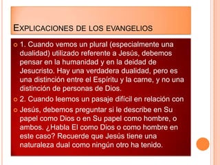 EXPLICACIONES DE LOS EVANGELIOS
 1. Cuando vemos un plural (especialmente una
  dualidad) utilizado referente a Jesús, debemos
  pensar en la humanidad y en la deidad de
  Jesucristo. Hay una verdadera dualidad, pero es
  una distinción entre el Espíritu y la carne, y no una
  distinción de personas de Dios.
 2. Cuando leemos un pasaje difícil en relación con

 Jesús, debemos preguntar si le describe en Su
  papel como Dios o en Su papel como hombre, o
  ambos. ¿Habla El como Dios o como hombre en
  este caso? Recuerde que Jesús tiene una
  naturaleza dual como ningún otro ha tenido.
 