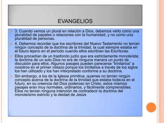 EVANGELIOS
   3. Cuando vemos un plural en relación a Dios, debemos verlo como una
    pluralidad de papeles o relaciones con la humanidad, y no como una
    pluralidad de personas.
   4. Debemos recordar que los escritores del Nuevo Testamento no tenían
    ningún concepto de la doctrina de la trinidad, la cual siempre estaba en
    el futuro lejano en el período cuando ellos escribían las Escrituras.
   Ellos procedían de un trasfondo judío que era estrictamente monoteísta;
    la doctrina de un solo Dios no era de ninguna manera un punto de
    discusión para ellos. Algunos pasajes pueden parecerse “trinitarios” a
    nosotros en el primer vistazo porque los trinitarios a través de los siglos
    los han utilizado y los han interpretado conforme a su doctrina.
   Sin embargo, a los de la Iglesia primitiva, quienes no tenían ningún
    concepto acerca de la doctrina de la trinidad que estaba todavía en el
    futuro, en su creencia del Dios poderoso en Cristo, estos mismos
    pasajes eran muy normales, ordinarios, y fácilmente comprensibles.
    Ellos no tenían ninguna intención de contradecir la doctrina del
    monoteísmo estricto y la deidad de Jesús
 