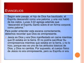 EVANGELIOS
 Según este pasaje, el hijo de Dios fue bautizado, el
  Espíritu descendió como una paloma, y una voz habló
  de los cielos. Lucas 3:22 agrega además que
  “descendió el Espíritu Santo sobre él en forma corporal,
  como paloma.”
Para poder entender esta escena correctamente,
debemos recordar que Dios es omnipresente.
 Jesús es Dios y era Dios manifestado en carne mientras
  que El estaba en la tierra. Él no podría sacrificar Su
  omnipresencia mientras que estaba en la tierra, y no lo
  hizo, porque eso es uno de los atributos básicos de
  Dios, y Dios no cambia. Por supuesto, el cuerpo físico
  de Jesús no era omnipresente, pero su Espíritu sí era.
 