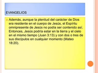 EVANGELIOS

   Además, aunque la plenitud del carácter de Dios
    era residente en el cuerpo de Jesús, el Espíritu
    omnipresente de Jesús no podía ser contenido así.
    Entonces, Jesús podría estar en la tierra y el cielo
    en el mismo tiempo (Juan 3:13) y con dos o tres de
    sus discípulos en cualquier momento (Mateo
    18:20).
 