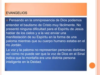 EVANGELIOS

  Pensando en la omnipresencia de Dios podemos
entender el bautismo de Cristo muy fácilmente. No
presentó ninguna dificultad para el Espíritu de Jesús
hablar de los cielos y a la vez enviar una
manifestación de su Espíritu en la forma de una
paloma mientras que su cuerpo humano estaba en el
río Jordán.
La voz y la paloma no representan personas distintas
así como no puede ser que la voz de Dios en el Sinaí
indica que la montaña era una distinta persona
inteligente en la Deidad.
 