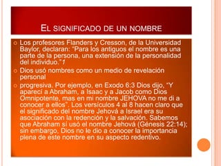 EL SIGNIFICADO DE UN NOMBRE
   Los profesores Flanders y Cresson, de la Universidad
    Baylor, declaran: “Para los antiguos el nombre es una
    parte de la persona, una extensión de la personalidad
    del individuo.”1
   Dios usó nombres como un medio de revelación
    personal
   progresiva. Por ejemplo, en Exodo 6:3 Dios dijo, “Y
    aparecí a Abraham, a Isaac y a Jacob como Dios
    Omnipotente, mas en mi nombre JEHOVA no me di a
    conocer a ellos”. Los versículos 4 al 8 hacen claro que
    el significado del nombre Jehová a Israel era su
    asociación con la redención y la salvación. Sabemos
    que Abraham sí usó el nombre Jehová (Génesis 22:14);
    sin embargo, Dios no le dio a conocer la importancia
    plena de este nombre en su aspecto redentivo.
 