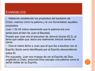 EVANGELIOS
 Habiendo establecido los propósitos del bautismo de
Cristo, veamos cómo la paloma y la voz fomentaban aquellos
propósitos.
Juan 1:32-34 indica claramente que la paloma era una
señal para el bien de Juan el Bautista.
Puesto que Juan era el precursor de Jehová (Isaías 40:3), él
tenía que saber que Jesús era realmente Jehová venido en
carne.
 Dios le había dicho a Juan que el que iba a bautizar con el
Espíritu Santo sería identificado por el Espíritu descendiendo
sobre El.
Por supuesto, Juan era incapaz de ver al Espíritu de Dios
ungiéndo a Cristo, entonces Dios escogió una paloma como la
señal visible de su Espíritu.
 