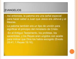 EVANGELIOS

 Así entonces, la paloma era una señal especial
  para hacer saber a Juan que Jesús era Jehová y el
  Mesías.
 La paloma también era un tipo de unción para
  significar el principio del ministerio de Cristo.
 En el Antiguo Testamento, los profetas, los
  sacerdotes, y los Reyes eran ungidos con aceite
  para indicar que Dios los había escogido (Exodo
  28:41; 1 Reyes 19:16).
 