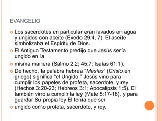 EVANGELIO

 Los sacerdotes en particular eran lavados en agua
  y ungidos con aceite (Exodo 29:4, 7). El aceite
  simbolizaba el Espíritu de Dios.
 El Antiguo Testamento predijo que Jesús sería
  ungido en la
 misma manera (Salmo 2:2; 45:7; Isaías 61:1).
 De hecho, la palabra hebrea “Mesías” (Cristo en
  griego) significa “el Ungido.” Jesús vino para
  cumplir los papeles de profeta, sacerdote, y rey
  (Hechos 3:20-23; Hebreos 3:1; Apocalipsis 1:5). El
  también vino a cumplir la ley (Mate 5:17-18), y para
  guardar Su propia ley El tenía que ser
 ungido como profeta, sacerdote, y rey.
 