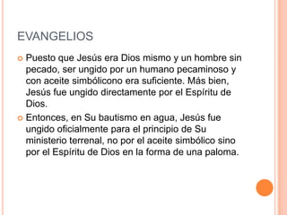 EVANGELIOS
 Puesto que Jesús era Dios mismo y un hombre sin
  pecado, ser ungido por un humano pecaminoso y
  con aceite simbólicono era suficiente. Más bien,
  Jesús fue ungido directamente por el Espíritu de
  Dios.
 Entonces, en Su bautismo en agua, Jesús fue
  ungido oficialmente para el principio de Su
  ministerio terrenal, no por el aceite simbólico sino
  por el Espíritu de Dios en la forma de una paloma.
 