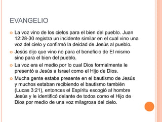 EVANGELIO
   La voz vino de los cielos para el bien del pueblo. Juan
    12:28-30 registra un incidente similar en el cual vino una
    voz del cielo y confirmó la deidad de Jesús al pueblo.
   Jesús dijo que vino no para el beneficio de El mismo
    sino para el bien del pueblo.
   La voz era el medio por lo cual Dios formalmente le
    presentó a Jesús a Israel como el Hijo de Dios.
   Mucha gente estaba presente en el bautismo de Jesús
    y muchos estaban recibiendo el bautismo también
    (Lucas 3:21), entonces el Espíritu escogió al hombre
    Jesús y le identificó delante de todos como el Hijo de
    Dios por medio de una voz milagrosa del cielo.
 