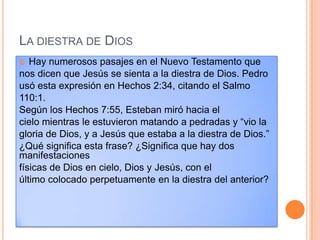 LA DIESTRA DE DIOS
  Hay numerosos pasajes en el Nuevo Testamento que
nos dicen que Jesús se sienta a la diestra de Dios. Pedro
usó esta expresión en Hechos 2:34, citando el Salmo
110:1.
Según los Hechos 7:55, Esteban miró hacia el
cielo mientras le estuvieron matando a pedradas y “vio la
gloria de Dios, y a Jesús que estaba a la diestra de Dios.”
¿Qué significa esta frase? ¿Significa que hay dos
manifestaciones
físicas de Dios en cielo, Dios y Jesús, con el
último colocado perpetuamente en la diestra del anterior?
 