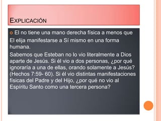 EXPLICACIÓN
  El no tiene una mano derecha física a menos que
El elija manifestarse a Sí mismo en una forma
humana.
Sabemos que Esteban no lo vio literalmente a Dios
aparte de Jesús. Si él vio a dos personas, ¿por qué
ignoraría a una de ellas, orando solamente a Jesús?
(Hechos 7:59- 60). Si él vio distintas manifestaciones
físicas del Padre y del Hijo, ¿por qué no vio al
Espíritu Santo como una tercera persona?
 