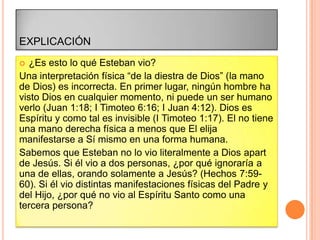 EXPLICACIÓN
  ¿Es esto lo qué Esteban vio?
Una interpretación física “de la diestra de Dios” (la mano
de Dios) es incorrecta. En primer lugar, ningún hombre ha
visto Dios en cualquier momento, ni puede un ser humano
verlo (Juan 1:18; I Timoteo 6:16; I Juan 4:12). Dios es
Espíritu y como tal es invisible (I Timoteo 1:17). El no tiene
una mano derecha física a menos que El elija
manifestarse a Sí mismo en una forma humana.
Sabemos que Esteban no lo vio literalmente a Dios apart
de Jesús. Si él vio a dos personas, ¿por qué ignoraría a
una de ellas, orando solamente a Jesús? (Hechos 7:59-
60). Si él vio distintas manifestaciones físicas del Padre y
del Hijo, ¿por qué no vio al Espíritu Santo como una
tercera persona?
 