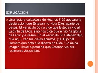 EXPLICACIÓN

   Una lectura cuidadosa de Hechos 7:55 apoyará la
    declaración que Esteban no vio a Dios aparte de
    Jesús. El versiculo 55 no dice que Esteban vio al
    Espíritu de Dios, sino nos dice que él vio “la gloria
    de Dios” y a Jesús. En el versiculo 56 Esteban dijo,
    “He aquí, veo los cielos abiertos, y al Hijo del
    Hombre que está a la diestra de Dios.” La única
    imagen visual o persona que Esteban vio era
    realmente Jesucristo.
 