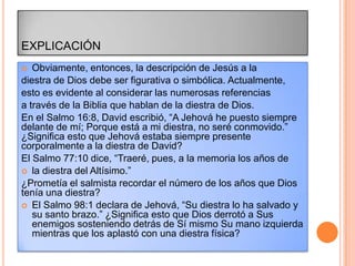 EXPLICACIÓN
  Obviamente, entonces, la descripción de Jesús a la
diestra de Dios debe ser figurativa o simbólica. Actualmente,
esto es evidente al considerar las numerosas referencias
a través de la Biblia que hablan de la diestra de Dios.
En el Salmo 16:8, David escribió, “A Jehová he puesto siempre
delante de mí; Porque está a mi diestra, no seré conmovido.”
¿Significa esto que Jehová estaba siempre presente
corporalmente a la diestra de David?
El Salmo 77:10 dice, “Traeré, pues, a la memoria los años de
 la diestra del Altísimo.”
¿Prometía el salmista recordar el número de los años que Dios
tenía una diestra?
 El Salmo 98:1 declara de Jehová, “Su diestra lo ha salvado y
   su santo brazo.” ¿Significa esto que Dios derrotó a Sus
   enemigos sosteniendo detrás de Sí mismo Su mano izquierda
   mientras que los aplastó con una diestra física?
 