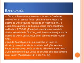EXPLICACIÓN
  Otros problemas se presentan si tomamos “la diestra
de Dios” en un sentido físico. ¿Está sentado Jesús a la
diestra de Dios según lo registrado en Hechos 2:34?, o
¿está Jesús parado a la diestra de Dios como registrado
en Hechos 1:55-56? ¿Está Jesús sentado encima de la
diestra extendida de Dios? o ¿está Jesús sentado junto a la
diestra de Dios? ¿Está Jesús en el seno del Padre? (Juan
1:18).
¿Qué de Apocalipsis 4:2, que describe un trono en
el cielo y uno qué se sienta en ese trono? ¿Se sienta el
Padre en un trono y Jesús se sienta al lado de aquel trono?
¿Qué del hecho de que Jesús es el Unico que está sentado
en el trono? (Apocalipsis 4:2, 8 con 1:8, 18).
 
