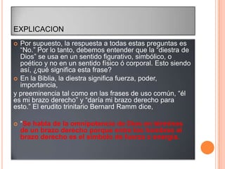 EXPLICACION
 Por supuesto, la respuesta a todas estas preguntas es
  “No.” Por lo tanto, debemos entender que la “diestra de
  Dios” se usa en un sentido figurativo, simbólico, o
  poético y no en un sentido físico ó corporal. Esto siendo
  así, ¿qué significa esta frase?
 En la Biblia, la diestra significa fuerza, poder,
  importancia,
y preeminencia tal como en las frases de uso común, “él
es mi brazo derecho” y “daría mi brazo derecho para
esto.” El erudito trinitario Bernard Ramm dice,

   “Se habla de la omnipotencia de Dios en términos
    de un brazo derecho porque entre los hombres el
    brazo derecho es el símbolo de fuerza o energía.
 