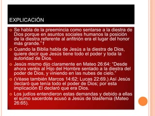 EXPLICACIÓN
   Se habla de la preemincia como sentarse a la diestra de
    Dios porque en asuntos sociales humanos la posición
    de la diestra referente al anfitrión era el lugar del honor
    más grande.”1
   Cuando la Biblia habla de Jesús a la diestra de Dios,
    quiere decir que Jesús tiene todo el poder y toda la
    autoridad de Dios.
   Jesús mismo dijo claramente en Mateo 26:64: “Desde
    ahora veréis al Hijo del Hombre sentado a la diestra del
    poder de Dios, y viniendo en las nubes de cielo.”
   (Véase también Marcos 14:62; Lucas 22:69.) Así Jesús
    declaró que tenía todo el poder de Dios; por esta
    implicación El declaró que era Dios.
   Los judíos entendieron estas demandas y debido a ellas
    el sumo sacerdote acusó a Jesús de blasfemia (Mateo
    26:65).
 