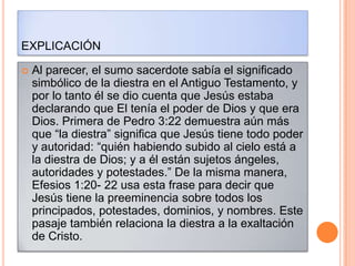 EXPLICACIÓN

   Al parecer, el sumo sacerdote sabía el significado
    simbólico de la diestra en el Antiguo Testamento, y
    por lo tanto él se dio cuenta que Jesús estaba
    declarando que El tenía el poder de Dios y que era
    Dios. Primera de Pedro 3:22 demuestra aún más
    que “la diestra” significa que Jesús tiene todo poder
    y autoridad: “quién habiendo subido al cielo está a
    la diestra de Dios; y a él están sujetos ángeles,
    autoridades y potestades.” De la misma manera,
    Efesios 1:20- 22 usa esta frase para decir que
    Jesús tiene la preeminencia sobre todos los
    principados, potestades, dominios, y nombres. Este
    pasaje también relaciona la diestra a la exaltación
    de Cristo.
 
