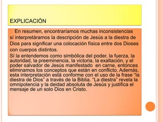 EXPLICACIÓN
  En resumen, encontraríamos muchas inconsistencias
sí interpretáramos la descripción de Jesús a la diestra de
Dios para significar una colocación física entre dos Dioses
con cuerpos distintos.
Sí la entendemos como simbólica del poder, la fuerza, la
autoridad, la preeminencia, la victoria, la exaltación, y el
poder salvador de Jesús manifestado en carne, entonces
eliminamos los conceptos que están en conflicto. Además,
esta interpretación está conforme con el uso de la frase “la
diestra de Dios” a través de la Biblia. “La diestra” revela la
omnipotencia y la deidad absoluta de Jesús y justifica el
mensaje de un solo Dios en Cristo.
 