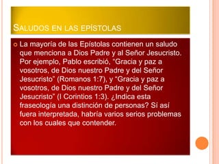 SALUDOS EN LAS EPÍSTOLAS
   La mayoría de las Epístolas contienen un saludo
    que menciona a Dios Padre y al Señor Jesucristo.
    Por ejemplo, Pablo escribió, “Gracia y paz a
    vosotros, de Dios nuestro Padre y del Señor
    Jesucristo” (Romanos 1:7), y “Gracia y paz a
    vosotros, de Dios nuestro Padre y del Señor
    Jesucristo” (I Corintios 1:3). ¿Indica esta
    fraseología una distinción de personas? Sí así
    fuera interpretada, habría varios serios problemas
    con los cuales que contender.
 