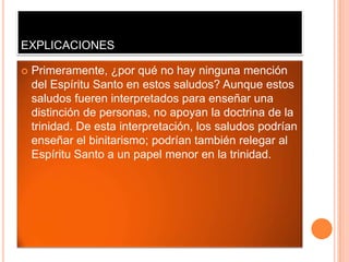 EXPLICACIONES

   Primeramente, ¿por qué no hay ninguna mención
    del Espíritu Santo en estos saludos? Aunque estos
    saludos fueren interpretados para enseñar una
    distinción de personas, no apoyan la doctrina de la
    trinidad. De esta interpretación, los saludos podrían
    enseñar el binitarismo; podrían también relegar al
    Espíritu Santo a un papel menor en la trinidad.
 