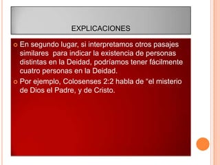EXPLICACIONES

 En segundo lugar, si interpretamos otros pasajes
  similares para indicar la existencia de personas
  distintas en la Deidad, podríamos tener fácilmente
  cuatro personas en la Deidad.
 Por ejemplo, Colosenses 2:2 habla de “el misterio
  de Dios el Padre, y de Cristo.
 