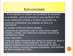 EXPLICACIONES
 Si los saludos no indican una pluralidad de personas
en la Deidad, ¿qué es entonces lo que significan? Por
hacer referencia al Padre y al Señor Jesucristo, los
escritores enfatizaban dos papeles de Dios y la
importancia
de aceptar a Dios en ambos papeles.
 Debemos no solamente creer en Dios como nuestro
Creador y Padre, sino debemos aceptarle como El se
manifestó en carne
como Jesucristo.
Cada uno debe reconocer que Jesús ha venido en carne y
que El es Señor y Cristo (Mesías). Por lo tanto, los
saludos enfatizan la creencia no solamente en Dios, lo
que los judíos y muchos paganos aceptaban, sino también
en Dios revelado en Cristo.
 