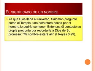 EL SIGNIFICADO DE UN NOMBRE
   Ya que Dios llena el universo, Salomón preguntó
    cómo el Templo, una estructura hecha por el
    hombre,lo podría contener. Entonces él contestó su
    propia pregunta por recordarle a Dios de Su
    promesa: “Mi nombre estará allí” (I Reyes 8:29).
 
