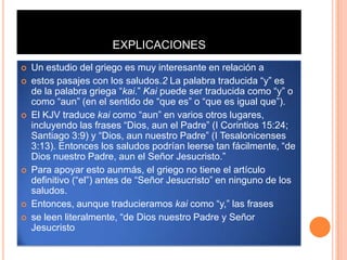 EXPLICACIONES
   Un estudio del griego es muy interesante en relación a
   estos pasajes con los saludos.2 La palabra traducida “y” es
    de la palabra griega “kai.” Kai puede ser traducida como “y” o
    como “aun” (en el sentido de “que es” o “que es igual que”).
   El KJV traduce kai como “aun” en varios otros lugares,
    incluyendo las frases “Dios, aun el Padre” (I Corintios 15:24;
    Santiago 3:9) y “Dios, aun nuestro Padre” (I Tesalonicenses
    3:13). Entonces los saludos podrían leerse tan fácilmente, “de
    Dios nuestro Padre, aun el Señor Jesucristo.”
   Para apoyar esto aunmás, el griego no tiene el artículo
    definitivo (“el”) antes de “Señor Jesucristo” en ninguno de los
    saludos.
   Entonces, aunque traducieramos kai como “y,” las frases
   se leen literalmente, “de Dios nuestro Padre y Señor
    Jesucristo
 