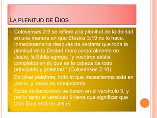 LA PLENITUD DE DIOS
 Colosenses 2:9 se refiere a la plenitud de la deidad
  en una manera en que Efesios 3:19 no lo hace.
  Inmediatamente después de declarar que toda la
  plenitud de la Deidad mora corporalmente en
  Jesús, la Biblia agrega, “y vosotros estáis
  completos en él, que es la cabeza de todo
  principado y potestad.” (Colosenses 2:10).
 En otras palabras, todo lo que necesitamos está en
  Jesús, y Jesús es omnipotente.
 Estas declaraciones se basan en el versículo 9, y
  por lo tanto el versículo 9 tiene que significar que
  todo Dios está en Jesús.
 