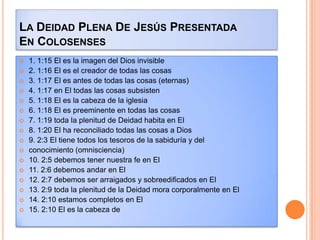 LA DEIDAD PLENA DE JESÚS PRESENTADA
EN COLOSENSES
   1. 1:15 El es la imagen del Dios invisible
   2. 1:16 El es el creador de todas las cosas
   3. 1:17 El es antes de todas las cosas (eternas)
   4. 1:17 en El todas las cosas subsisten
   5. 1:18 El es la cabeza de la iglesia
   6. 1:18 El es preeminente en todas las cosas
   7. 1:19 toda la plenitud de Deidad habita en El
   8. 1:20 El ha reconciliado todas las cosas a Dios
   9. 2:3 El tiene todos los tesoros de la sabiduría y del
   conocimiento (omnisciencia)
   10. 2:5 debemos tener nuestra fe en El
   11. 2:6 debemos andar en El
   12. 2:7 debemos ser arraigados y sobreedificados en El
   13. 2:9 toda la plenitud de la Deidad mora corporalmente en El
   14. 2:10 estamos completos en El
   15. 2:10 El es la cabeza de
 