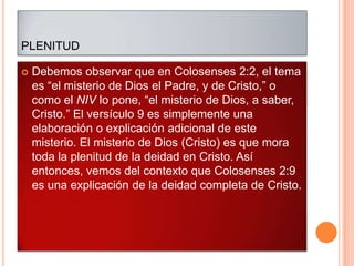 PLENITUD

   Debemos observar que en Colosenses 2:2, el tema
    es “el misterio de Dios el Padre, y de Cristo,” o
    como el NIV lo pone, “el misterio de Dios, a saber,
    Cristo.” El versículo 9 es simplemente una
    elaboración o explicación adicional de este
    misterio. El misterio de Dios (Cristo) es que mora
    toda la plenitud de la deidad en Cristo. Así
    entonces, vemos del contexto que Colosenses 2:9
    es una explicación de la deidad completa de Cristo.
 