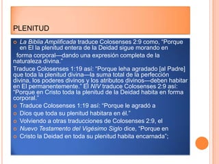 PLENITUD
  La Biblia Amplificada traduce Colosenses 2:9 como, “Porque
   en El la plenitud entera de la Deidad sigue morando en
 forma corporal—dando una expresión completa de la
naturaleza divina.”
Traduce Colosenses 1:19 así: “Porque leha agradado [al Padre]
que toda la plenitud divina—la suma total de la perfección
divina, los poderes divinos y los atributos divinos—deben habitar
en El permanentemente.” El NIV traduce Colosenses 2:9 así:
“Porque en Cristo toda la plenitud de la Deidad habita en forma
corporal.”
 Traduce Colosenses 1:19 así: “Porque le agradó a
 Dios que toda su plenitud habitara en él.”
 Volviendo a otras traducciones de Colosenses 2:9, el
 Nuevo Testamento del Vigésimo Siglo dice, “Porque en
 Cristo la Deidad en toda su plenitud habita encarnada”;
 