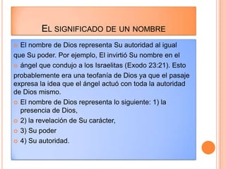 EL SIGNIFICADO DE UN NOMBRE
 El nombre de Dios representa Su autoridad al igual
que Su poder. Por ejemplo, El invirtió Su nombre en el
 ángel que condujo a los Israelitas (Exodo 23:21). Esto

probablemente era una teofanía de Dios ya que el pasaje
expresa la idea que el ángel actuó con toda la autoridad
de Dios mismo.
 El nombre de Dios representa lo siguiente: 1) la
  presencia de Dios,
 2) la revelación de Su carácter,

 3) Su poder

 4) Su autoridad.
 