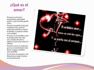¿Qué es el
amor?
El amor es el mayor
sentimiento que puede
existir y todo mundo puede
tener.
El amor se puede sentir por
cualquier cosa, pero el
amor mas intenso es hacia
la familia, tu pareja o hasta
a tus amigos.
El amor es invaluable y solo
se puede amar una sola
vez, si dejas de amar a
alguien es por que nunca lo
amaste.
El amor nunca se rinde por
que es un sentimiento muy
fuerte aunque también
muy sensible.
En el amor no importa ni la
distancia ni nada, el amor
es incondicional.
 