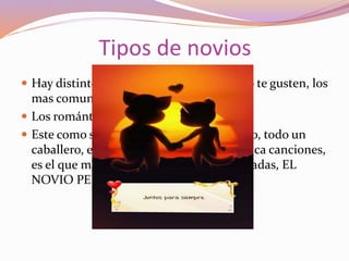 Tipos de novios
 Hay distintos tipos de novios según como te gusten, los
mas comunes son
 Los románticos:
 Este como su nombre lo dice es romántico, todo un
caballero, el que te regala peluches o dedica canciones,
es el que mas le gusta a las chavas ilusionadas, EL
NOVIO PERFECTO.
 