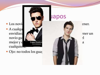 Los Guapos
 Los novios guapos, los que la mayoría quisiera tener.
 A cualquiera que tenga un novio súper galán, la
envidiaran en cualquier momento, lo malo de tener un
novio guapísimo es que algunas veces se siente el
mejor y el único, y hay veces en que le coquetea a
cualquiera.
 Ojo: no todos los guapos son así.
 
