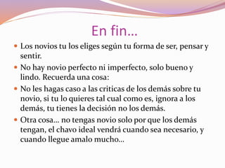 En fin…
 Los novios tu los eliges según tu forma de ser, pensar y
sentir.
 No hay novio perfecto ni imperfecto, solo bueno y
lindo. Recuerda una cosa:
 No les hagas caso a las criticas de los demás sobre tu
novio, si tu lo quieres tal cual como es, ignora a los
demás, tu tienes la decisión no los demás.
 Otra cosa… no tengas novio solo por que los demás
tengan, el chavo ideal vendrá cuando sea necesario, y
cuando llegue amalo mucho…
 