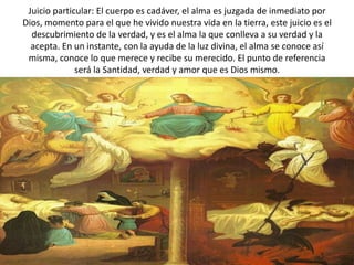 Juicio particular: El cuerpo es cadáver, el alma es juzgada de inmediato por
Dios, momento para el que he vivido nuestra vida en la tierra, este juicio es el
  descubrimiento de la verdad, y es el alma la que conlleva a su verdad y la
  acepta. En un instante, con la ayuda de la luz divina, el alma se conoce así
 misma, conoce lo que merece y recibe su merecido. El punto de referencia
              será la Santidad, verdad y amor que es Dios mismo.
 