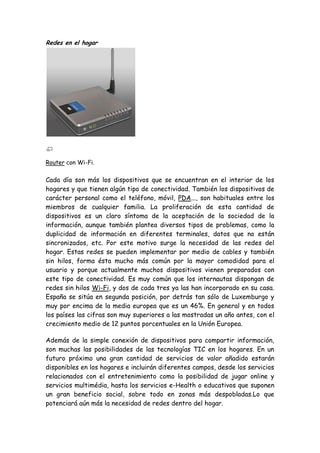 Redes en el hogar
Router con Wi-Fi.
Cada día son más los dispositivos que se encuentran en el interior de los
hogares y que tienen algún tipo de conectividad. También los dispositivos de
carácter personal como el teléfono, móvil, PDA..., son habituales entre los
miembros de cualquier familia. La proliferación de esta cantidad de
dispositivos es un claro síntoma de la aceptación de la sociedad de la
información, aunque también plantea diversos tipos de problemas, como la
duplicidad de información en diferentes terminales, datos que no están
sincronizados, etc. Por este motivo surge la necesidad de las redes del
hogar. Estas redes se pueden implementar por medio de cables y también
sin hilos, forma ésta mucho más común por la mayor comodidad para el
usuario y porque actualmente muchos dispositivos vienen preparados con
este tipo de conectividad. Es muy común que los internautas dispongan de
redes sin hilos Wi-Fi, y dos de cada tres ya las han incorporado en su casa.
España se sitúa en segunda posición, por detrás tan sólo de Luxemburgo y
muy por encima de la media europea que es un 46%. En general y en todos
los países las cifras son muy superiores a las mostradas un año antes, con el
crecimiento medio de 12 puntos porcentuales en la Unión Europea.
Además de la simple conexión de dispositivos para compartir información,
son muchas las posibilidades de las tecnologías TIC en los hogares. En un
futuro próximo una gran cantidad de servicios de valor añadido estarán
disponibles en los hogares e incluirán diferentes campos, desde los servicios
relacionados con el entretenimiento como la posibilidad de jugar online y
servicios multimédia, hasta los servicios e-Health o educativos que suponen
un gran beneficio social, sobre todo en zonas más despobladas.Lo que
potenciará aún más la necesidad de redes dentro del hogar.
 