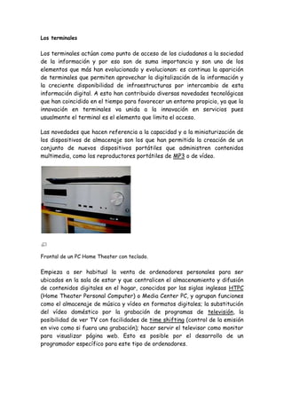 Los terminales
Los terminales actúan como punto de acceso de los ciudadanos a la sociedad
de la información y por eso son de suma importancia y son uno de los
elementos que más han evolucionado y evolucionan: es continua la aparición
de terminales que permiten aprovechar la digitalización de la información y
la creciente disponibilidad de infraestructuras por intercambio de esta
información digital. A esto han contribuido diversas novedades tecnológicas
que han coincidido en el tiempo para favorecer un entorno propicio, ya que la
innovación en terminales va unida a la innovación en servicios pues
usualmente el terminal es el elemento que limita el acceso.
Las novedades que hacen referencia a la capacidad y a la miniaturización de
los dispositivos de almacenaje son los que han permitido la creación de un
conjunto de nuevos dispositivos portátiles que administren contenidos
multimedia, como los reproductores portátiles de MP3 o de vídeo.
Frontal de un PC Home Theater con teclado.
Empieza a ser habitual la venta de ordenadores personales para ser
ubicados en la sala de estar y que centralicen el almacenamiento y difusión
de contenidos digitales en el hogar, conocidos por las siglas inglesas HTPC
(Home Theater Personal Computer) o Media Center PC, y agrupan funciones
como el almacenaje de música y vídeo en formatos digitales; la substitución
del vídeo doméstico por la grabación de programas de televisión, la
posibilidad de ver TV con facilidades de time shifting (control de la emisión
en vivo como si fuera una grabación); hacer servir el televisor como monitor
para visualizar página web. Esto es posible por el desarrollo de un
programador específico para este tipo de ordenadores.
 