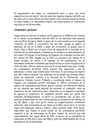 El equipamiento del hogar se complementa poco a poco con otros
dispositivos de ocio digital. Seis de cada diez hogares disponen de DVD, uno
de cada cuatro tiene cámara de fotos digital. Una evolución menor ha tenido
el home cinema o la videocámara digital, que experimentan un crecimiento
muy bajo en los últimos años.
Ordenador personal
Según datos de Gartner el número de PC superó en el 2008 los mil millones
en el mundo. encontrándose más del 60% en los mercados más maduros
como los EUA, Europa y Japón. A pesar de la crisis económica en el segundo
trimestre de 2008, el crecimiento fue del 16%, aunque se espera un
descenso del 6% en el 2009, a pesar del crecimiento en países como la
China, India y Brasil, por el gran ritmo de adopción de la sociedad de la
información en estos países y también por la tendencia al abaratamiento de
los costes. En Europa, el porcentaje de hogares con ordenador es muy alta,
por encima del 55%. España con un 46%, se encuentra por debajo de la
media europea. En cuanto a la tipología de los ordenadores, los de
sobremesa están más extendidos que los portátiles en todos los países de la
Unión Europea. Esto se debe en gran parte en que hasta hace poco tiempo,
los ordenadores portátiles tenían precios muy superiores a los de
sobremesa y tenían unas prestaciones inferiores. El porcentaje de hogares
que sólo tienen ordenador fijo disminuye en los países que alcanzan mayor
grado de desarrollo relativo a la sociedad de la información, como
Dinamarca, Holanda, Suecia, Finlandia y Luxemburgo donde el número de
hogares con ordenador portátil sobrepasa el 30%.El incremento en el
número de ordenadores portátiles guarda relación con diferentes hábitos
de los usuarios que están dejando de entender el ordenador como un
dispositivo de uso comunitario para convertirlo en un dispositivo personal.
En general el propietario de ordenador portátil suele ser gente más
avanzada tecnológicamente; el perfil se corresponde, por un lado, con
usuarios jóvenes (más de tres cuartas partes se encuentran por debajo de
los 45 años); y por otra parte tienen un comportamiento totalmente
diferente, más interesados en ver vídeos en la Web, hacer servir la red del
hogar para descargar música y vídeos, y para escuchar audio. Otro factor
importante que explica el boom actual de los ordenadores portátiles
respecto a los de sobremesa es la gran bajada de precios que han
experimentado. Así, según datos de NPD, el precio de los portátiles ha
disminuido un 25% entre junio del 2006 y junio del 2008 delante del 1% de
descenso en los de sobremesa.
 