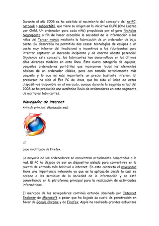 Durante el año 2008 se ha asistido al nacimiento del concepto del netPC,
netbook o subportátil, que tiene su origen en la iniciativa OLPC (One Laptop
per Child, Un ordenador para cada niño) propulsada por el guru Nicholas
Negroponte a fin de hacer accesible la sociedad de la información a los
niños del Tercer mundo mediante la fabricación de un ordenador de bajo
coste. Su desarrollo ha permitido dos cosas: tecnologías de equipos a un
coste muy inferior del tradicional e incentivos a los fabricantes para
intentar capturar un mercado incipiente y de enorme abasto potencial.
Siguiendo este concepto, los fabricantes han desarrollado en los últimos
años diversos modelos en esta línea. Esta nueva categoría de equipos,
pequeños ordenadores portátiles que incorporan todos los elementos
básicos de un ordenador clásico, pero con tamaño notablemente más
pequeño y lo que es más importante un precio bastante inferior. El
precursor ha sido el Ecc PC de Asus, que ha sido el único de estos
dispositivos disponible en el mercado, aunque durante la segunda mitad del
2008 se ha producido una auténtica lluvia de ordenadores en este segmento
de múltiples fabricantes.
Navegador de internet
Artículo principal: Navegador web.
Logo modificado de Firefox.
La mayoría de los ordenadores se encuentran actualmente conectados a la
red. El PC ha dejado de ser un dispositivo aislado para convertirse en la
puerta de entrada más habitual a internet. En este contexto el navegador
tiene una importancia relevante ya que es la aplicación desde la cual se
accede a los servicios de la sociedad de la información y se está
convirtiendo en la plataforma principal para la realización de actividades
informáticas.
El mercado de los navegadores continúa estando dominado por Internet
Explorer de Microsoft a pesar que ha bajado su cuota de penetración en
favor de Google Chrome y de Firefox. Apple ha realizado grandes esfuerzos
 