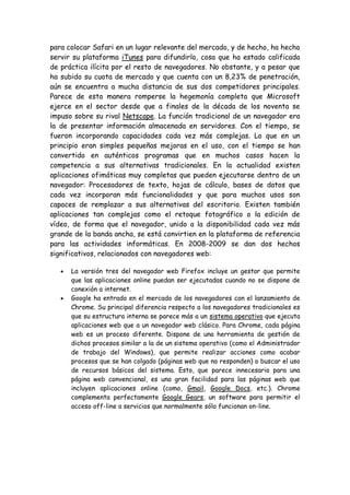 para colocar Safari en un lugar relevante del mercado, y de hecho, ha hecho
servir su plataforma iTunes para difundirlo, cosa que ha estado calificada
de práctica ilícita por el resto de navegadores. No obstante, y a pesar que
ha subido su cuota de mercado y que cuenta con un 8,23% de penetración,
aún se encuentra a mucha distancia de sus dos competidores principales.
Parece de esta manera romperse la hegemonía completa que Microsoft
ejerce en el sector desde que a finales de la década de los noventa se
impuso sobre su rival Netscape. La función tradicional de un navegador era
la de presentar información almacenada en servidores. Con el tiempo, se
fueron incorporando capacidades cada vez más complejas. Lo que en un
principio eran simples pequeñas mejoras en el uso, con el tiempo se han
convertido en auténticos programas que en muchos casos hacen la
competencia a sus alternativas tradicionales. En la actualidad existen
aplicaciones ofimáticas muy completas que pueden ejecutarse dentro de un
navegador: Procesadores de texto, hojas de cálculo, bases de datos que
cada vez incorporan más funcionalidades y que para muchos usos son
capaces de remplazar a sus alternativas del escritorio. Existen también
aplicaciones tan complejas como el retoque fotográfico o la edición de
vídeo, de forma que el navegador, unido a la disponibilidad cada vez más
grande de la banda ancha, se está convirtien en la plataforma de referencia
para las actividades informáticas. En 2008-2009 se dan dos hechos
significativos, relacionados con navegadores web:
La versión tres del navegador web Firefox incluye un gestor que permite
que las aplicaciones online puedan ser ejecutadas cuando no se dispone de
conexión a internet.
Google ha entrado en el mercado de los navegadores con el lanzamiento de
Chrome. Su principal diferencia respecto a los navegadores tradicionales es
que su estructura interna se parece más a un sistema operativo que ejecuta
aplicaciones web que a un navegador web clásico. Para Chrome, cada página
web es un proceso diferente. Dispone de una herramienta de gestión de
dichos procesos similar a la de un sistema operativo (como el Administrador
de trabajo del Windows), que permite realizar acciones como acabar
procesos que se han colgado (páginas web que no responden) o buscar el uso
de recursos básicos del sistema. Esto, que parece innecesario para una
página web convencional, es una gran facilidad para las páginas web que
incluyen aplicaciones online (como, Gmail, Google Docs, etc.). Chrome
complementa perfectamente Google Gears, un software para permitir el
acceso off-line a servicios que normalmente sólo funcionan on-line.
 
