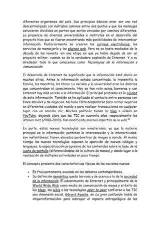 diferentes organismos del país. Sus principios básicos eran: ser una red
descentralizada con múltiples caminos entre dos puntos y que los mensajes
estuvieran divididos en partes que serían enviadas por caminos diferentes.
La presencia de diversas universidades e institutos en el desarrollo del
proyecto hizo que se fueran encontrando más posibilidades de intercambiar
información. Posteriormente se crearon los correos electrónicos, los
servicios de mensajería y las páginas web. Pero no es hasta mediados de la
década de los noventa -en una etapa en que ya había dejado de ser un
proyecto militar- cuando se da la verdadera explosión de Internet. Y a su
alrededor todo lo que conocemos como Tecnologías de la información y
comunicación.
El desarrollo de Internet ha significado que la información esté ahora en
muchos sitios. Antes la información estaba concentrada, la transmitía la
familia, los maestros, los libros. La escuela y la universidad eran los ámbitos
que concentraban el conocimiento. Hoy se han roto estas barreras y con
Internet hay más acceso a la información. El principal problema es la calidad
de esta información. También se ha agilizado el contacto entre personas con
fines sociales y de negocios. No hace falta desplazarse para cerrar negocios
en diferentes ciudades del mundo o para realizar transacciones en cualquier
lugar con un sencillo clic. Muchos políticos tienen su blog o vídeos en
YouTube, dejando claro que las TIC en cuarenta años -especialmente los
últimos diez (2000-2010)- han modificado muchos aspectos de la vida.10
En parte, estas nuevas tecnologías son inmateriales, ya que la materia
principal es la información; permiten la interconexión y la interactividad;
son instantáneas; tienen elevados parámetros de imagen y sonido. Al mismo
tiempo las nuevas tecnologías suponen la aparición de nuevos códigos y
lenguajes, la especialización progresiva de los contenidos sobre la base de la
cuota de pantalla (diferenciándose de la cultura de masas) y dando lugar a la
realización de múltiples actividades en poco tiempo.
El concepto presenta dos características típicas de las nociones nuevas:
Es frecuentemente evocado en los debates contemporáneos.
Su definición semántica queda borrosa y se acerca a la de la sociedad
de la información. El advenimiento de Internet y principalmente de la
World Wide Web como medio de comunicación de masas y el éxito de
los blogs, las wikis o las tecnologías peer-to-peer confieren a las TIC
una dimensión social. Gérard Ayache, en La gran confusión, habla de
«hiperinformación» para subrayar el impacto antropológico de las
 
