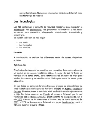 nuevas tecnologías. Numerosos internautas consideran Internet como
una tecnología de relación.
Las tecnologías
Las TIC conforman el conjunto de recursos necesarios para manipular la
información: los ordenadores, los programas informáticos y las redes
necesarias para convertirla, almacenarla, administrarla, transmitirla y
encontrarla.
Se pueden clasificar las TIC según:
Las redes.
Los terminales.
Los servicios.
Las redes
A continuación se analizan las diferentes redes de acceso disponibles
actuales.
Telefonía fija
El método más elemental para realizar una conexión a Internet es el uso de
un módem en un acceso telefónico básico. A pesar de que no tiene las
ventajas de la banda ancha, este sistema ha sido el punto de inicio para
muchos internautas y es una alternativa básica para zonas de menor poder
adquisitivo.
En casi todos los países de la Unión Europea, el grado de disponibilidad de
línea telefónica en los hogares es muy alto, excepto en Austria, Finlandia y
Portugal. En estos países la telefonía móvil está sustituyendo rápidamente a
la fija. De todas maneras, en España, el acceso a Internet por la red
telefónica básica (banda estrecha) prácticamente ha desaparecido. En el
año 2003 la mitad de las conexiones a Internet era de banda estrecha. En
2009, el 97% de los accesos a Internet era ya por banda ancha y casi el
95% era superior o igual a 1 Mbps.
 