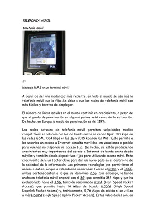 TELEFONIA MOVIL
Telefonía móvil
Mensaje MMS en un terminal móvil.
A pesar de ser una modalidad más reciente, en todo el mundo se usa más la
telefonía móvil que la fija. Se debe a que las redes de telefonía móvil son
más fáciles y baratas de desplegar.
El número de líneas móviles en el mundo continúa en crecimiento, a pesar de
que el grado de penetración en algunos países está cerca de la saturación.
De hecho, en Europa la media de penetración es del 119%.
Las redes actuales de telefonía móvil permiten velocidades medias
competitivas en relación con las de banda ancha en redes fijas: 183 kbps en
las redes GSM, 1064 kbps en las 3G y 2015 kbps en las WiFi. Esto permite a
los usuarios un acceso a Internet con alta movilidad, en vacaciones o posible
para quienes no disponen de acceso fijo. De hecho, se están produciendo
crecimientos muy importantes del acceso a Internet de banda ancha desde
móviles y también desde dispositivos fijos pero utilizando acceso móvil. Este
crecimiento será un factor clave para dar un nuevo paso en el desarrollo de
la sociedad de la información. Las primeras tecnologías que permitieron el
acceso a datos, aunque a velocidades moderadas, fueron el GPRS y el EDGE,
ambas pertenecientes a lo que se denomina 2.5G. Sin embargo, la banda
ancha en telefonía móvil empezó con el 3G, que permitía 384 kbps y que ha
evolucionado hacia el 3.5G, también denominado HSPA (High Speed Packet
Access), que permite hasta 14 Mbps de bajada HSDPA (High Speed
Downlink Packet Access) y, teóricamente, 5,76 Mbps de subida si se utiliza
a más HSUPA (High Speed Uplink Packet Access). Estas velocidades son, en
 