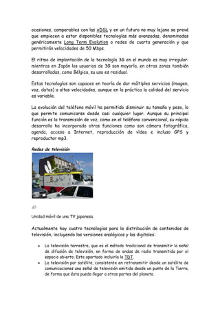 ocasiones, comparables con las xDSL y en un futuro no muy lejano se prevé
que empiecen a estar disponibles tecnologías más avanzadas, denominadas
genéricamente Long Term Evolution o redes de cuarta generación y que
permitirán velocidades de 50 Mbps.
El ritmo de implantación de la tecnología 3G en el mundo es muy irregular:
mientras en Japón los usuarios de 3G son mayoría, en otras zonas también
desarrolladas, como Bélgica, su uso es residual.
Estas tecnologías son capaces en teoría de dar múltiples servicios (imagen,
voz, datos) a altas velocidades, aunque en la práctica la calidad del servicio
es variable.
La evolución del teléfono móvil ha permitido disminuir su tamaño y peso, lo
que permite comunicarse desde casi cualquier lugar. Aunque su principal
función es la transmisión de voz, como en el teléfono convencional, su rápido
desarrollo ha incorporado otras funciones como son cámara fotográfica,
agenda, acceso a Internet, reproducción de vídeo e incluso GPS y
reproductor mp3.
Redes de televisión
Unidad móvil de una TV japonesa.
Actualmente hay cuatro tecnologías para la distribución de contenidos de
televisión, incluyendo las versiones analógicas y las digitales:
La televisión terrestre, que es el método tradicional de transmitir la señal
de difusión de televisión, en forma de ondas de radio transmitida por el
espacio abierto. Este apartado incluiría la TDT.
La televisión por satélite, consistente en retransmitir desde un satélite de
comunicaciones una señal de televisión emitida desde un punto de la Tierra,
de forma que ésta pueda llegar a otras partes del planeta.
 